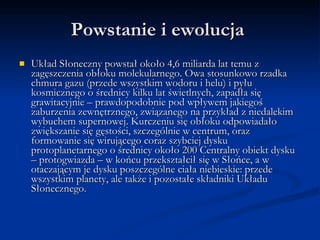Powstanie i ewolucja  Układ Słoneczny powstał około 4,6 miliarda lat temu z zagęszczenia obłoku molekularnego. Owa stosunkowo rzadka chmura gazu (przede wszystkim wodoru i helu) i pyłu kosmicznego o średnicy kilku lat świetlnych, zapadła się grawitacyjnie – prawdopodobnie pod wpływem jakiegoś zaburzenia zewnętrznego, związanego na przykład z niedalekim wybuchem supernowej. Kurczeniu się obłoku odpowiadało zwiększanie się gęstości, szczególnie w centrum, oraz formowanie się wirującego coraz szybciej dysku protoplanetarnego o średnicy około 200 Centralny obiekt dysku – protogwiazda – w końcu przekształcił się w Słońce, a w otaczającym je dysku poszczególne ciała niebieskie: przede wszystkim planety, ale także i pozostałe składniki Układu Słonecznego. 