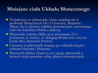 Mniejsze ciała Układu Słonecznego  Trojańczycy to planetoidy, które znajdują się w punktach libracyjnych L4 i L5 Jowisza, Neptuna i Marsa. Są to obszary stabilne grawitacyjnie, utrzymujące ciało na wspólnej orbicie z planetą. Planetoidy rodziny Hildy są w rezonansie 2:3 z Jowiszem; to znaczy, że obiegają Słońce trzy razy na każde dwa okrążenia Jowisza. Centaury to planetoidy krążące po orbitach między orbitami Saturna i Neptuna. Planetoidy bliskie Ziemi to trzy grupy planetoid, z których wiele przecina orbity planet wewnętrznych  