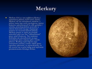 Merkury Merkury (0,4 j.a.) jest najbliższą Słońca i najmniejszą planetą (0,055 masy Ziemi). Merkury nie ma naturalnych satelitów, a jedyne znane jego cechy geologiczne oprócz kraterów uderzeniowych to obłe grzbiety i urwiska, prawdopodobnie powstałe w okresie kurczenia się jego stygnącego wnętrza we wczesnej historii planety. Merkury prawie w ogóle nie posiada atmosfery gdyż jest ona "zdmuchiwana" przez wiatr słoneczny. Nie wiadomo dokładnie jak ukształtowały się jego stosunkowo duże żelazne jądro i cienki płaszcz. Według części hipotez jego zewnętrzne warstwy zostały zdarte przez ogromne uderzenie i to spowodowało, że nie rozrósł się w pełni będąc pod wpływem promieniowania młodego Słońca  