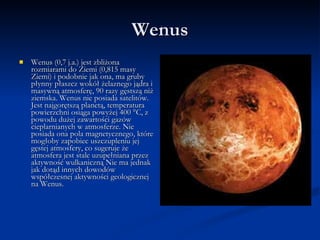 Wenus Wenus (0,7 j.a.) jest zbliżona rozmiarami do Ziemi (0,815 masy Ziemi) i podobnie jak ona, ma gruby płynny płaszcz wokół żelaznego jądra i masywną atmosferę, 90 razy gęstszą niż ziemska. Wenus nie posiada satelitów. Jest najgorętszą planetą, temperatura powierzchni osiąga powyżej 400 °C, z powodu dużej zawartości gazów cieplarnianych w atmosferze. Nie posiada ona pola magnetycznego, które mogłoby zapobiec uszczupleniu jej gęstej atmosfery, co sugeruje że atmosfera jest stale uzupełniana przez aktywność wulkaniczną Nie ma jednak jak dotąd innych dowodów współczesnej aktywności geologicznej na Wenus. 