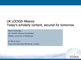 UK LOCKSS Alliance
Today’s scholarly content, secured for tomorrow
Adam Rusbridge
UK LOCKSS Alliance Coordinator
EDINA, University of Edinburgh


8th March 2012
Trust and eJournals Workshop, London
 