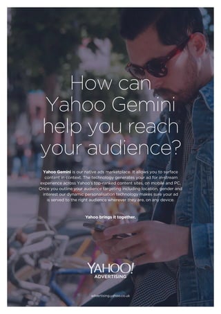 How can
Yahoo Gemini
help you reach
your audience?
Yahoo Gemini is our native ads marketplace. It allows you to surface
content in context. The technology generates your ad for in-stream
experience across Yahoo’s top-ranked content sites, on mobile and PC.
Once you outline your audience targeting including location, gender and
interest our dynamic personalisation technology makes sure your ad
is served to the right audience wherever they are, on any device.
Yahoo brings it together.
advertising.yahoo.co.uk
 