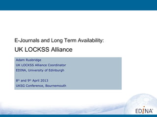 E-Journals and Long Term Availability:
UK LOCKSS Alliance
Adam Rusbridge
UK LOCKSS Alliance Coordinator
EDINA, University of Edinburgh


8th and 9th April 2013
UKSG Conference, Bournemouth
 