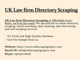 UK Law firm Directory Scraping at Affordable Cost!
Relax, we'll do the work! We specialized in online directory
scraping, email searching, data cleaning, data harvesting
and web scraping services.
- It’s Fresh and High Quality Database.
- Get Free Sample from us.
Website: http://www.webscrapingexpert.com
Email ID: info@webscrapingexpert.com
Skype: nprojectshub
 