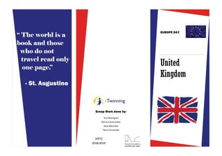 United
Kingdom
EUROPE DAY
Ana Rodrigues
Mónica Guimarães
Sara Machado
Tânia Fernandes
10CT2
2018/2019
Group Work done by:
“ The world is a
book and those
who do not
travel read only
one page.”
- St. Augustine
 