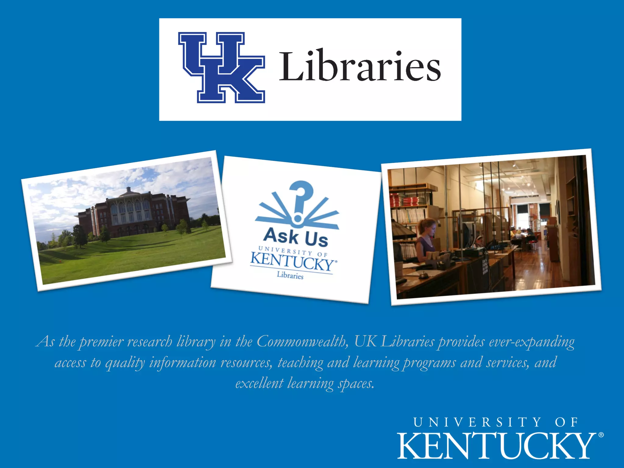 As the premier research library in the Commonwealth, UK Libraries provides ever-expanding
access to quality information resources, teaching and learning programs and services, and
excellent learning spaces.
