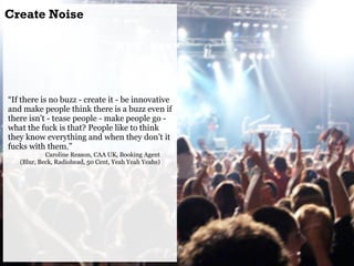 Create Noise




“If there is no buzz - create it - be innovative
and make people think there is a buzz even if
there isn’...