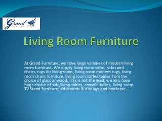 At Grand Furniture, we have large varieties of modern living
room furniture. We supply living room sofas, sofas and
chairs, rugs for living room, living room modern rugs, living
room chairs furniture, living room coffee tables from the
choice of glass or wood. This is not the least, we also have
huge choice of side/lamp tables, console tables, living room
TV Stand furniture, sideboards & displays and bookcase.
 