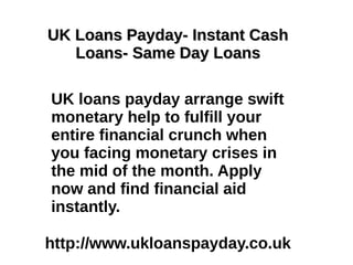 UK Loans Payday- Instant Cash
   Loans- Same Day Loans

UK loans payday arrange swift
monetary help to fulfill your
entire financial crunch when
you facing monetary crises in
the mid of the month. Apply
now and find financial aid
instantly.

http://www.ukloanspayday.co.uk
 