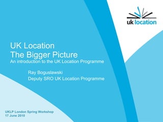 UK Location The Bigger Picture Ray Boguslawski Deputy SRO UK Location Programme UKLP London Spring Workshop 17 June 2010 An introduction to the UK Location Programme 
