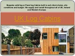 Bespoke solid log or Panel log Cabins built to suit client choice, site 
conditions and budget. We supply and install throughout all of UK, Ireland 
and Western Europe. 
UK Log Cabins 
 