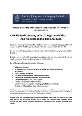We are pleased to announce our long awaited new service for
International clients.
A UK Limited Company with UK Registered Office
And An International Bank Account.
Due to the intransigent attitude of the UK Banks it has been impossible to open a UK Bank
account for UK Limited Companies when the Directors are non-resident in the UK.
We are now able to provide our clients with a UK Limited Company for non-resident
Directors.
Directors can be resident in any country except America and Iran. Alternatively we can
supply a nominee director and shareholder at additional cost.
Our UK Company Package includes the following:
• UK Limited Company
• INTERNATIONAL CORPORATE BANK ACCOUNT WITH MULTI CURRENCY
ACCOUNTS*
• 24HR Company formation.
• Full set of Memorandum & Articles of Association
• Electronic & Hard Copy Certificate of Incorporation
• Unlimited Telephone and Email Support
• Free On-Line Company Administration
• Statutory Company Register including up to 16 Share Certificates
• Registered Office address Regent Street, London.
*Until now it has been impossible to open a Bank account for UK Limited Companies unless all
Directors of the Company are resident in the UK. We can now open an International Bank Account
for your new UK Company with full on-line and telephone Banking.
Plus by using our exclusive Bank account pre-approval service we can confirm your new
Bank account will be opened without fuss or delay. This confirmation is provided before
you pay our fees. Simply complete our in-house application form which is available upon
request.
 