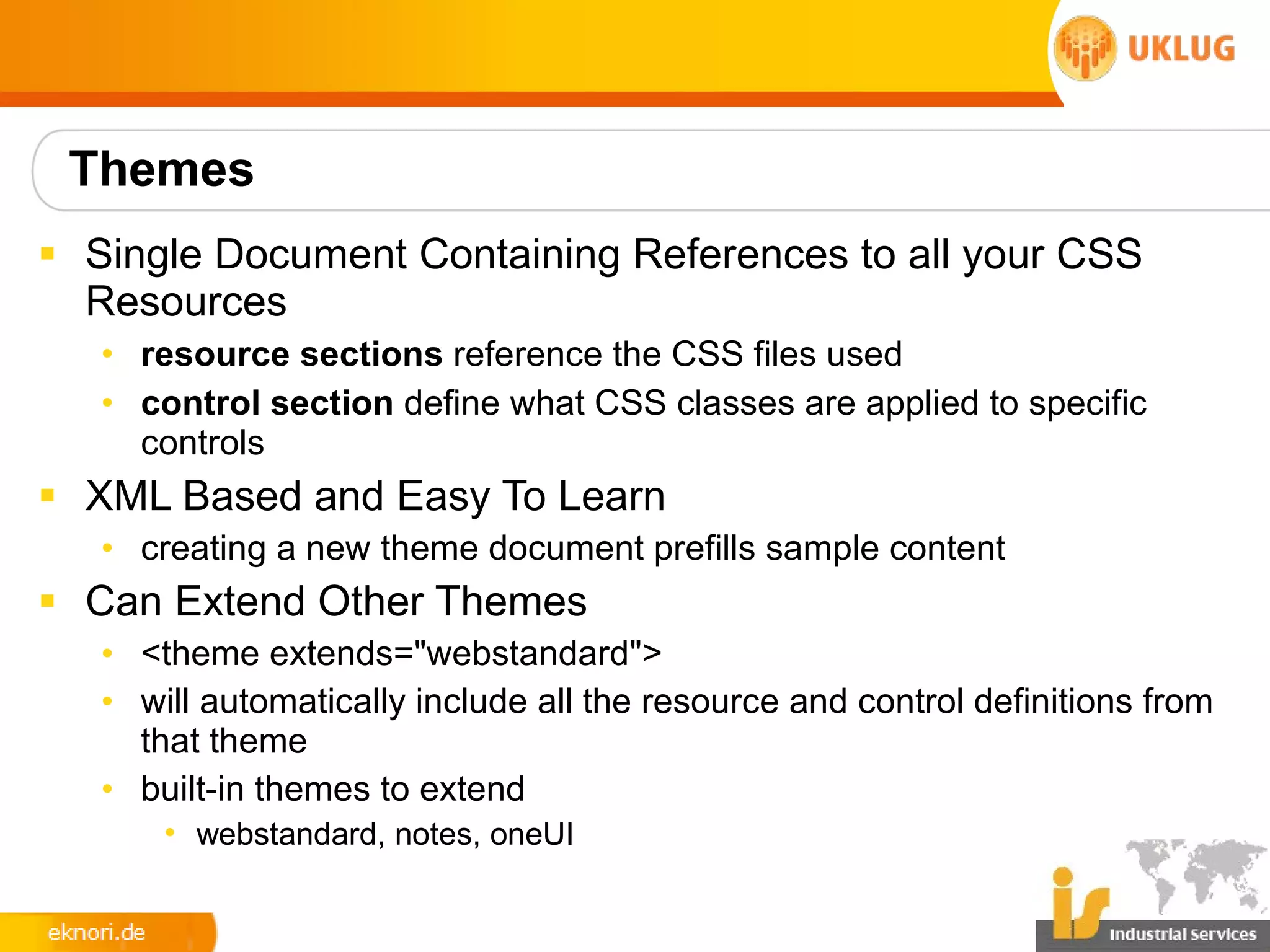 Themes
§ Single Document Containing References to all your CSS
  Resources
   • resource sections reference the CSS files used
   • control section define what CSS classes are applied to specific
     controls
§ XML Based and Easy To Learn
   • creating a new theme document prefills sample content
§ Can Extend Other Themes
   • <theme extends="webstandard">
   • will automatically include all the resource and control definitions from
     that theme
   • built-in themes to extend
       • webstandard, notes, oneUI
 