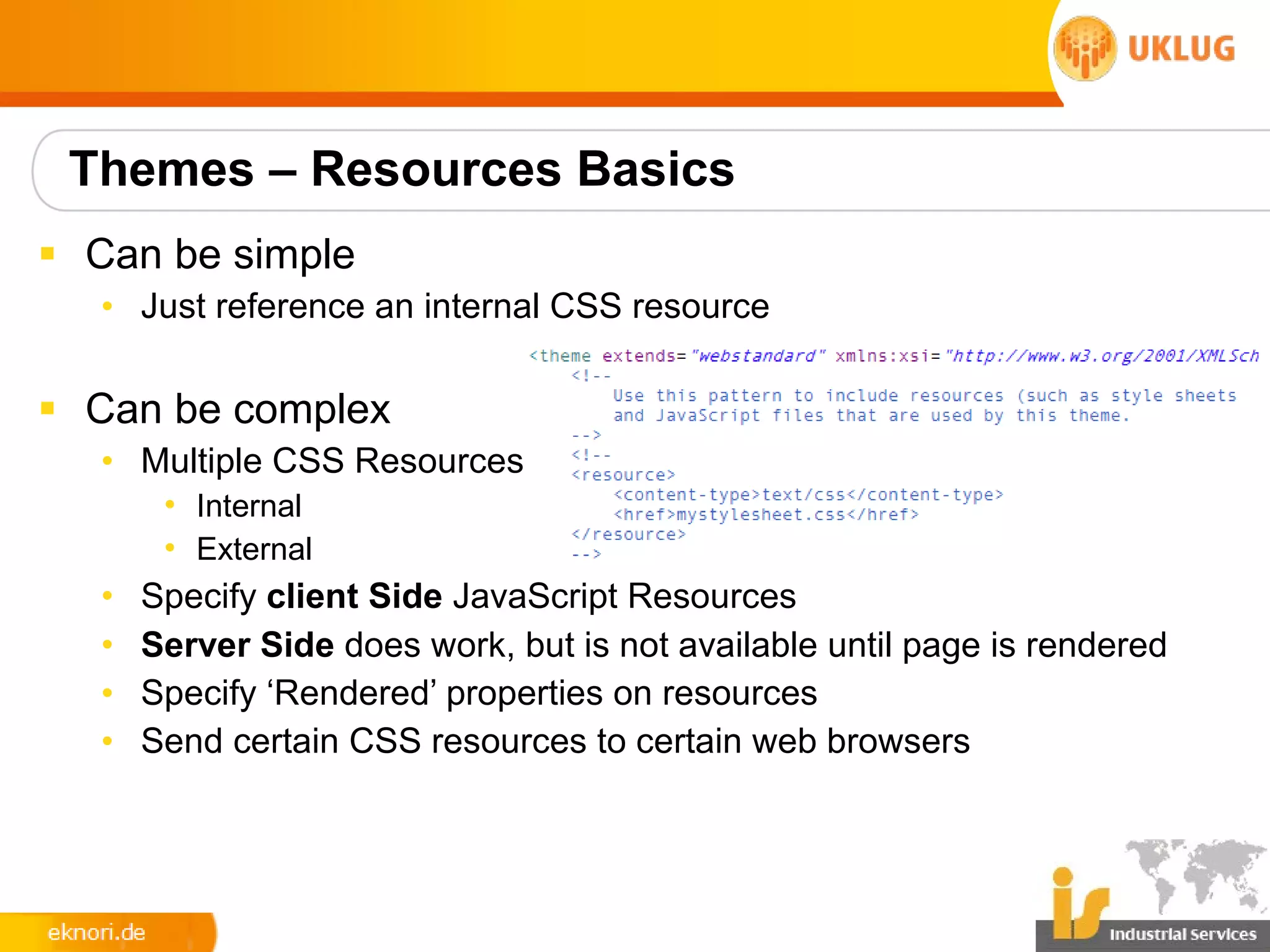Themes – Resources Basics
§ Can be simple
  • Just reference an internal CSS resource

§ Can be complex
  • Multiple CSS Resources
       • Internal
       • External
  •   Specify client Side JavaScript Resources
  •   Server Side does work, but is not available until page is rendered
  •   Specify ‘Rendered’ properties on resources
  •   Send certain CSS resources to certain web browsers
 