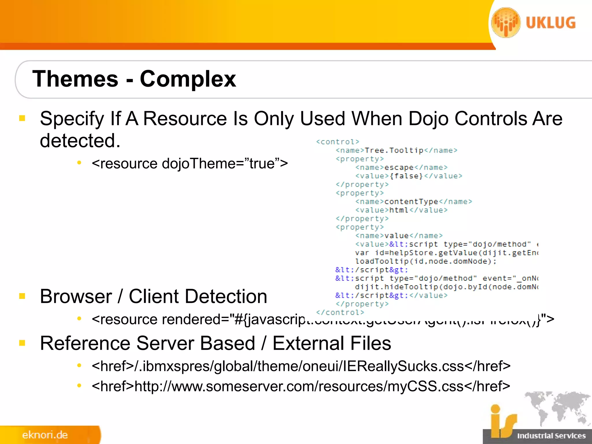Themes - Complex
§ Specify If A Resource Is Only Used When Dojo Controls Are
  detected.
      • <resource dojoTheme=”true”>




§ Browser / Client Detection
      • <resource rendered="#{javascript:context.getUserAgent().isFirefox()}">
§ Reference Server Based / External Files
      • <href>/.ibmxspres/global/theme/oneui/IEReallySucks.css</href>
      • <href>http://www.someserver.com/resources/myCSS.css</href>
 