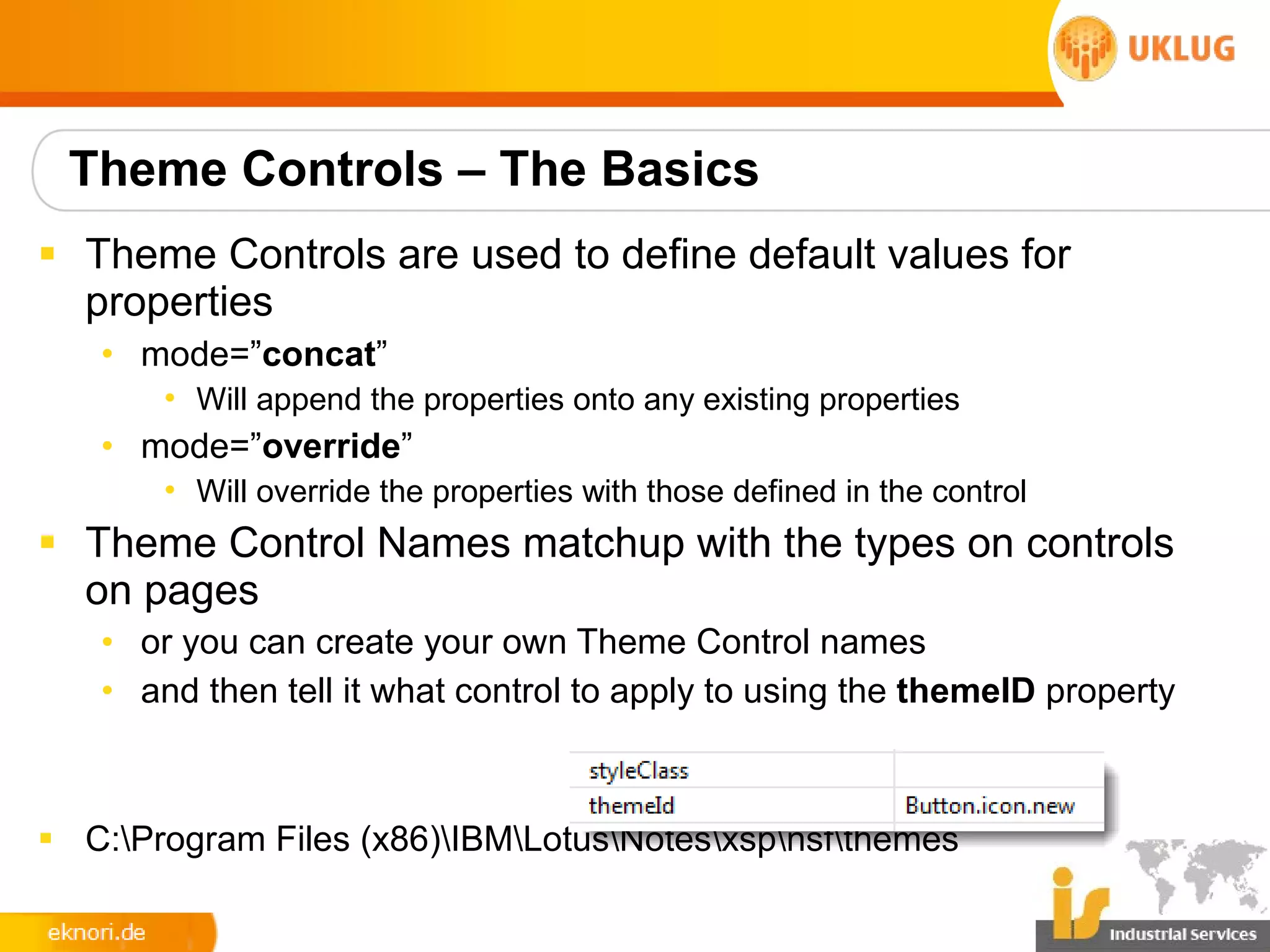 Theme Controls – The Basics
§ Theme Controls are used to define default values for
  properties
   • mode=”concat”
       • Will append the properties onto any existing properties
   • mode=”override”
       • Will override the properties with those defined in the control
§ Theme Control Names matchup with the types on controls
  on pages
   • or you can create your own Theme Control names
   • and then tell it what control to apply to using the themeID property



§ C:Program Files (x86)IBMLotusNotesxspnsfthemes
 