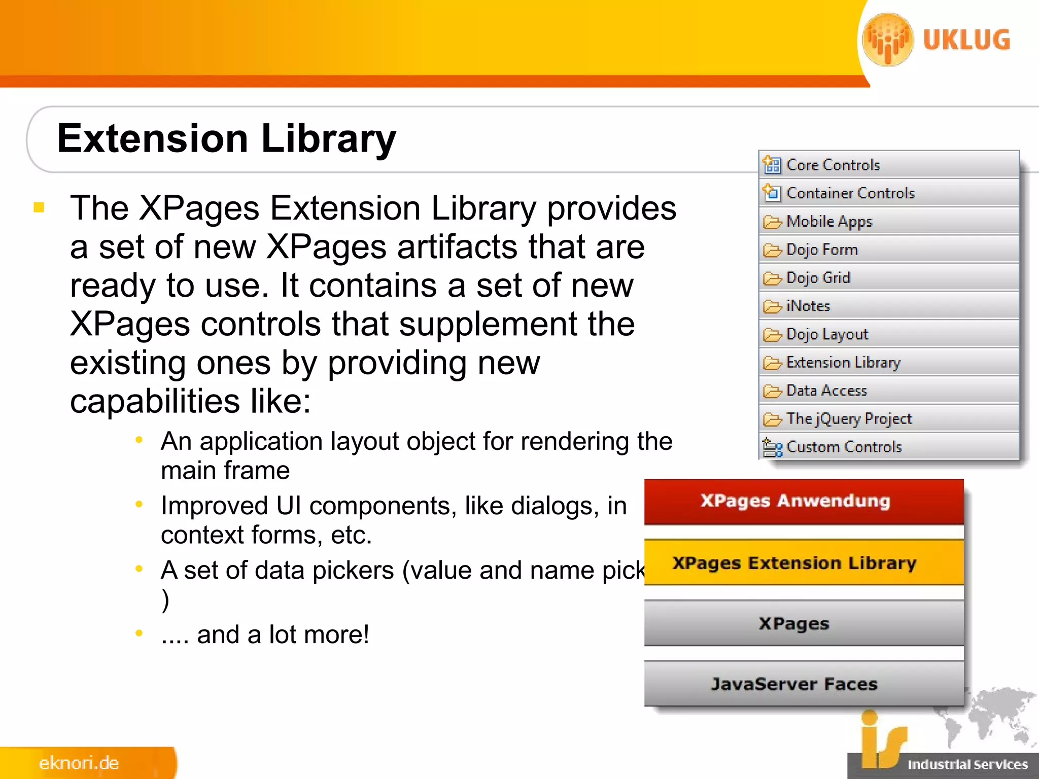 Extension Library
§ The XPages Extension Library provides
  a set of new XPages artifacts that are
  ready to use. It contains a set of new
  XPages controls that supplement the
  existing ones by providing new
  capabilities like:
      • An application layout object for rendering the
        main frame
      • Improved UI components, like dialogs, in
        context forms, etc.
      • A set of data pickers (value and name pickers
        )
      • .... and a lot more!
 