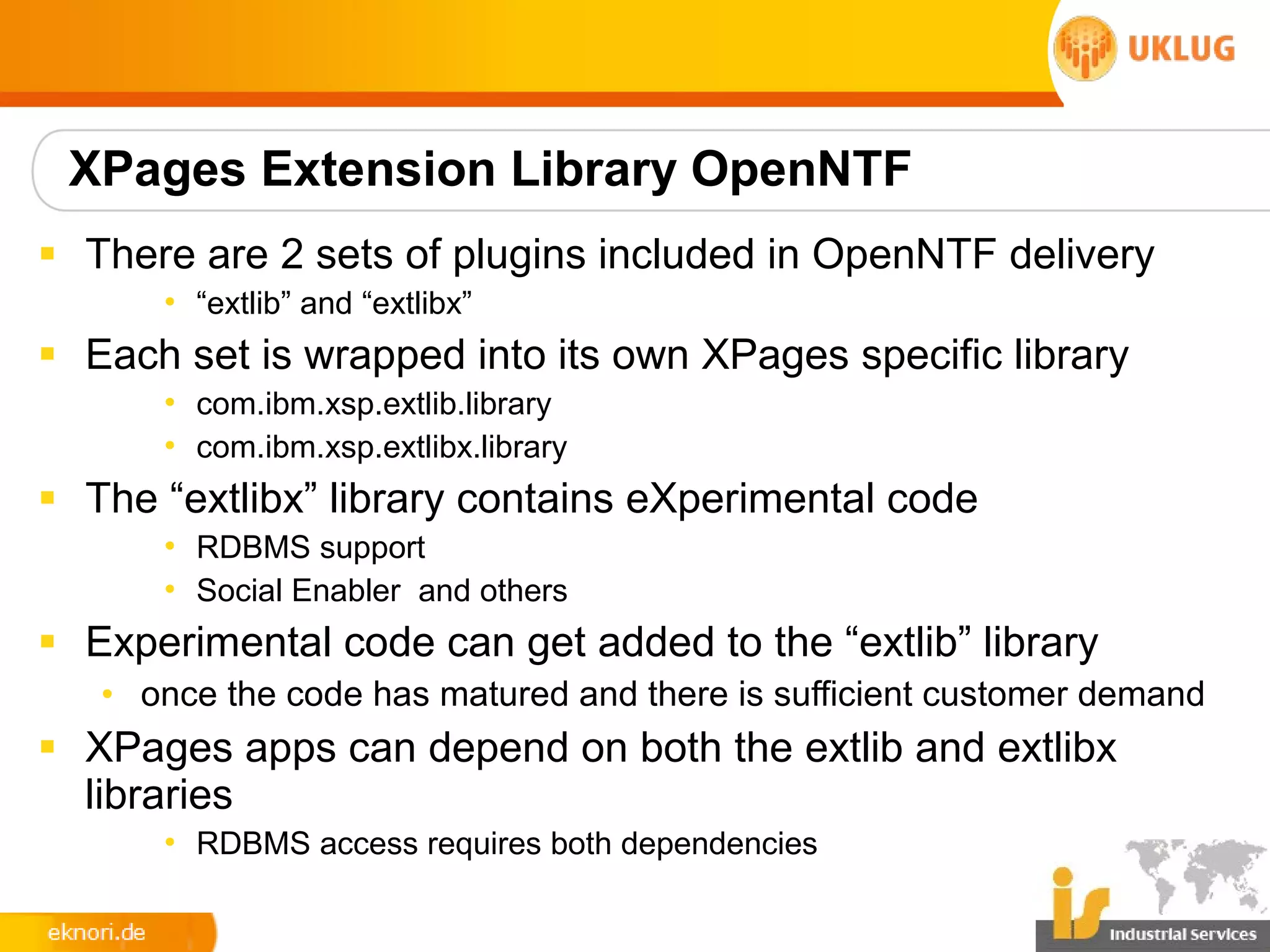 XPages Extension Library OpenNTF
§ There are 2 sets of plugins included in OpenNTF delivery
      • “extlib” and “extlibx”
§ Each set is wrapped into its own XPages specific library
      • com.ibm.xsp.extlib.library
      • com.ibm.xsp.extlibx.library
§ The “extlibx” library contains eXperimental code
      • RDBMS support
      • Social Enabler and others
§ Experimental code can get added to the “extlib” library
   • once the code has matured and there is sufficient customer demand
§ XPages apps can depend on both the extlib and extlibx
  libraries
      • RDBMS access requires both dependencies
 