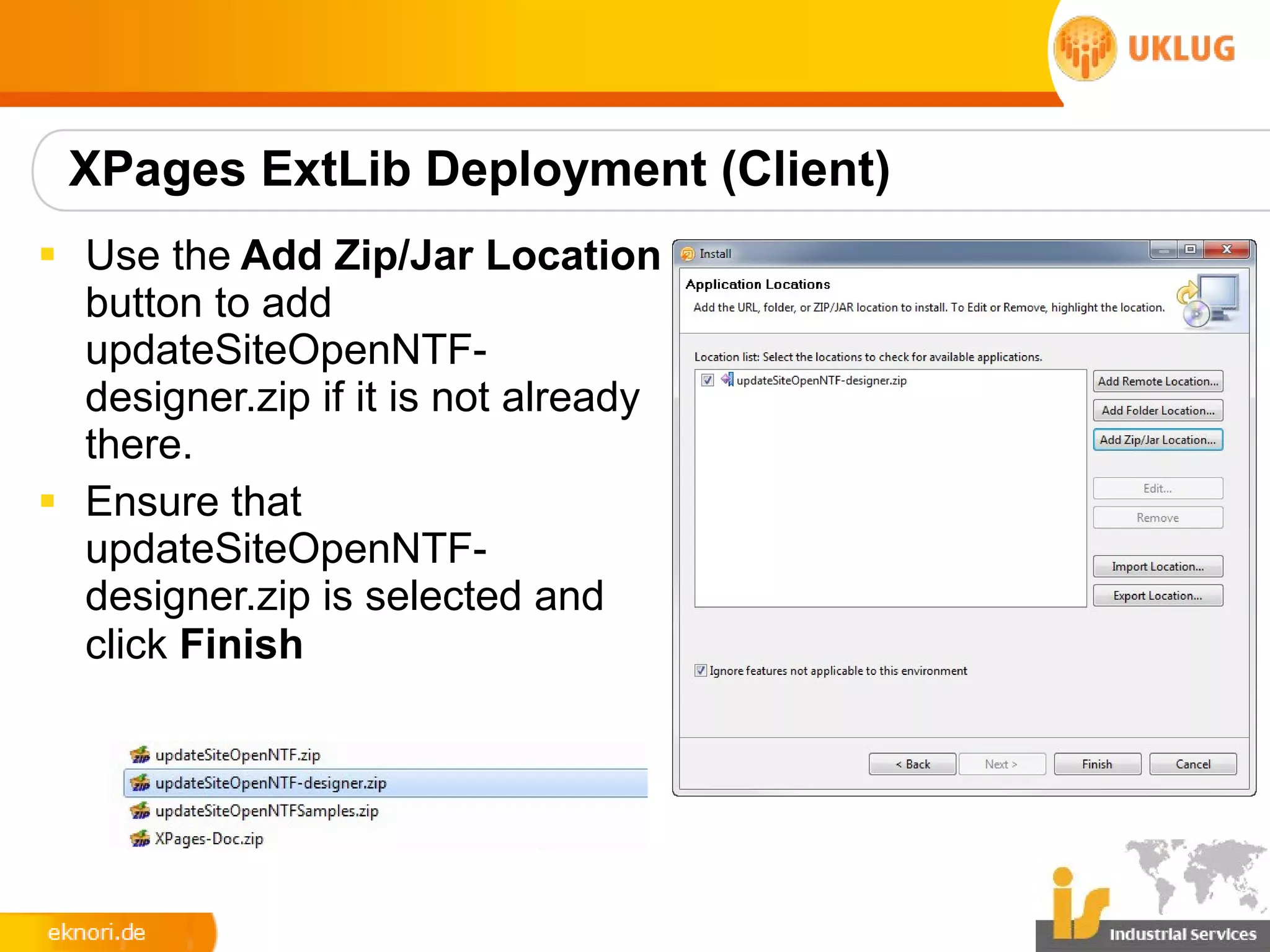 XPages ExtLib Deployment (Client)
§ Use the Add Zip/Jar Location
  button to add
  updateSiteOpenNTF-
  designer.zip if it is not already
  there.
§ Ensure that
  updateSiteOpenNTF-
  designer.zip is selected and
  click Finish
 