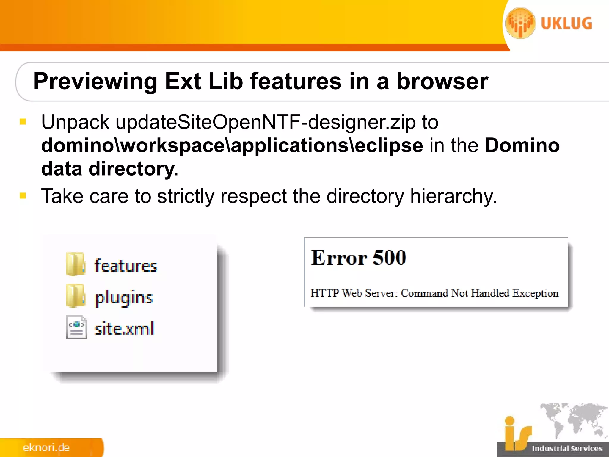 Previewing Ext Lib features in a browser
§ Unpack updateSiteOpenNTF-designer.zip to
  dominoworkspaceapplicationseclipse in the Domino
  data directory.
§ Take care to strictly respect the directory hierarchy.
 