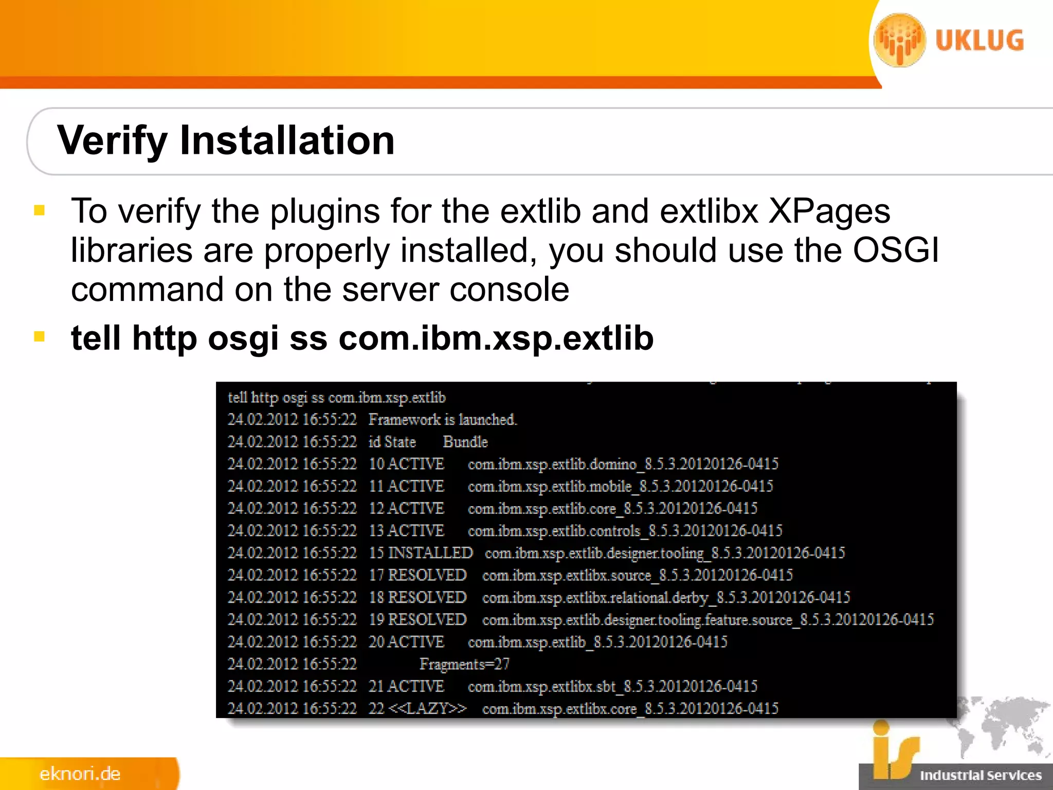 Verify Installation
§ To verify the plugins for the extlib and extlibx XPages
  libraries are properly installed, you should use the OSGI
  command on the server console
§ tell http osgi ss com.ibm.xsp.extlib
 