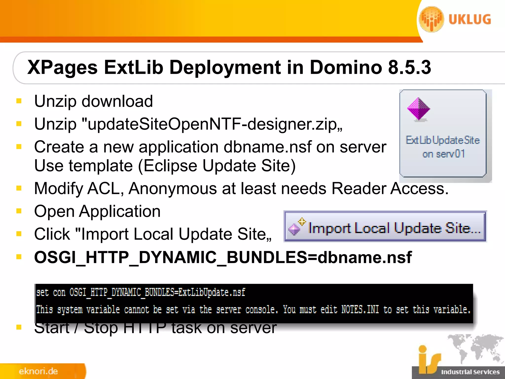 XPages ExtLib Deployment in Domino 8.5.3
§ Unzip download
§ Unzip "updateSiteOpenNTF-designer.zip„
§ Create a new application dbname.nsf on server
  Use template (Eclipse Update Site)
§ Modify ACL, Anonymous at least needs Reader Access.
§ Open Application
§ Click "Import Local Update Site„
§ OSGI_HTTP_DYNAMIC_BUNDLES=dbname.nsf



§ Start / Stop HTTP task on server
 