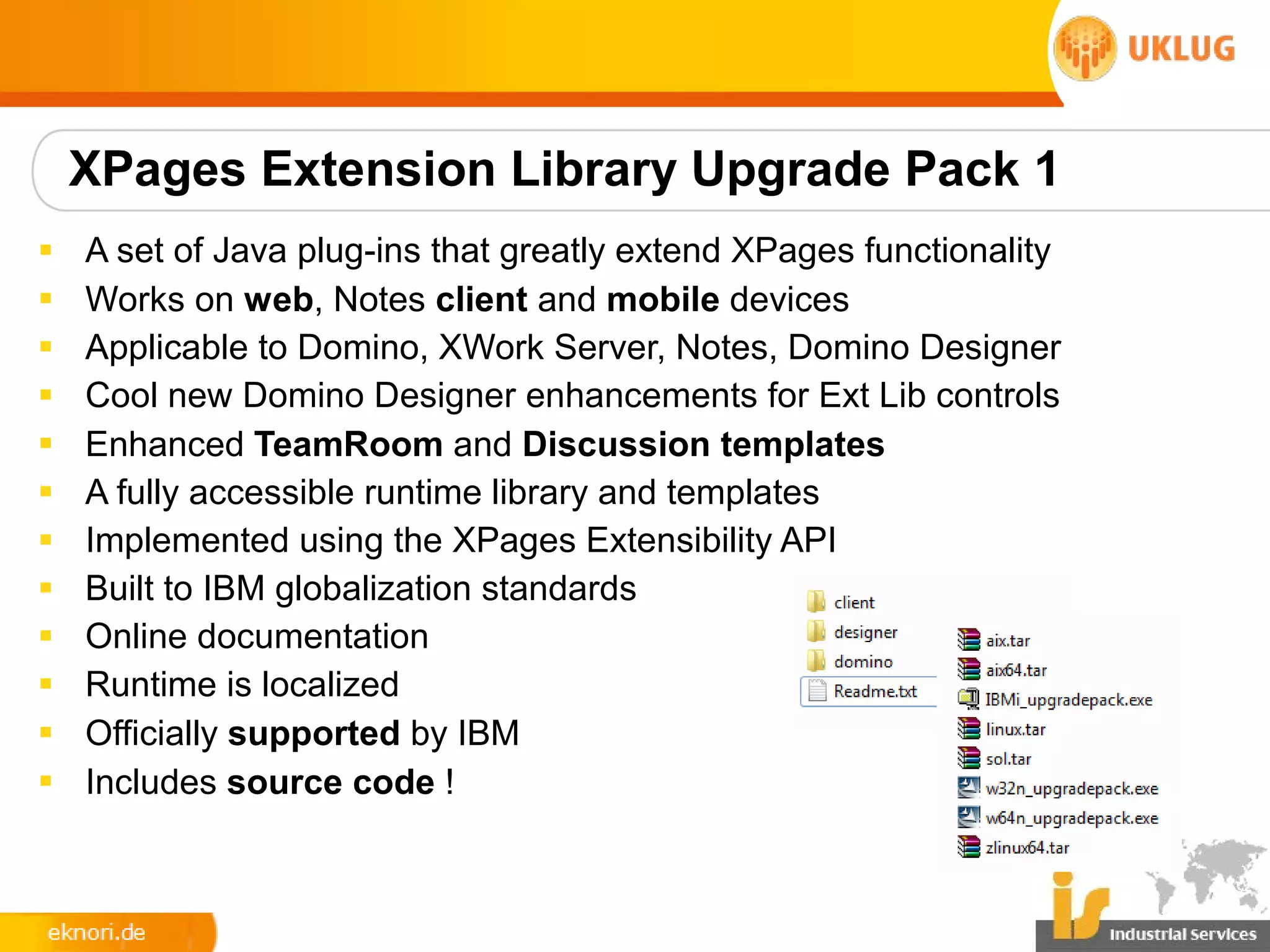 XPages Extension Library Upgrade Pack 1
§   A set of Java plug-ins that greatly extend XPages functionality
§   Works on web, Notes client and mobile devices
§   Applicable to Domino, XWork Server, Notes, Domino Designer
§   Cool new Domino Designer enhancements for Ext Lib controls
§   Enhanced TeamRoom and Discussion templates
§   A fully accessible runtime library and templates
§   Implemented using the XPages Extensibility API
§   Built to IBM globalization standards
§   Online documentation
§   Runtime is localized
§   Officially supported by IBM
§   Includes source code !
 