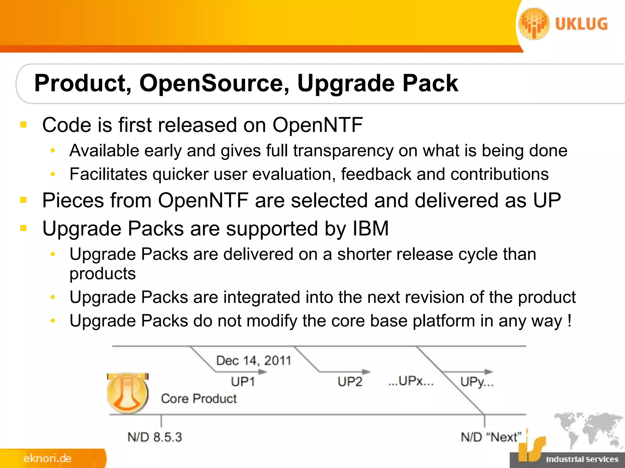 Product, OpenSource, Upgrade Pack
§ Code is first released on OpenNTF
   • Available early and gives full transparency on what is being done
   • Facilitates quicker user evaluation, feedback and contributions
§ Pieces from OpenNTF are selected and delivered as UP
§ Upgrade Packs are supported by IBM
   • Upgrade Packs are delivered on a shorter release cycle than
     products
   • Upgrade Packs are integrated into the next revision of the product
   • Upgrade Packs do not modify the core base platform in any way !
 