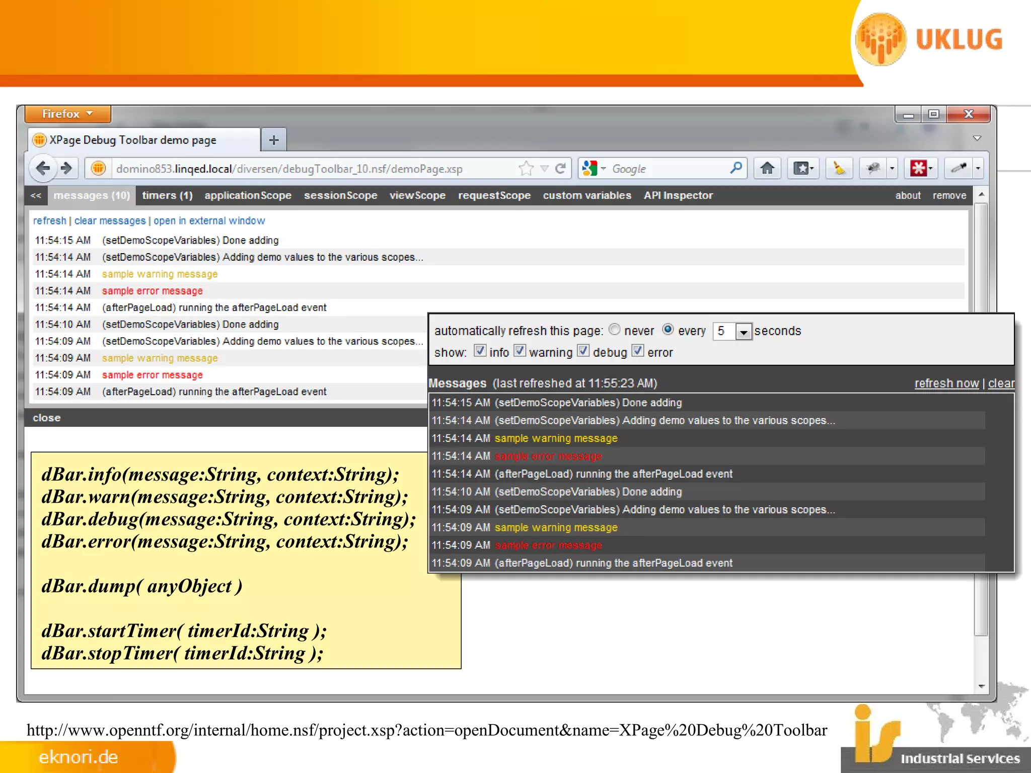 dBar.info(message:String, context:String);
 dBar.warn(message:String, context:String);
 dBar.debug(message:String, context:String);
 dBar.error(message:String, context:String);

 dBar.dump( anyObject )

 dBar.startTimer( timerId:String );
 dBar.stopTimer( timerId:String );


http://www.openntf.org/internal/home.nsf/project.xsp?action=openDocument&name=XPage%20Debug%20Toolbar
 