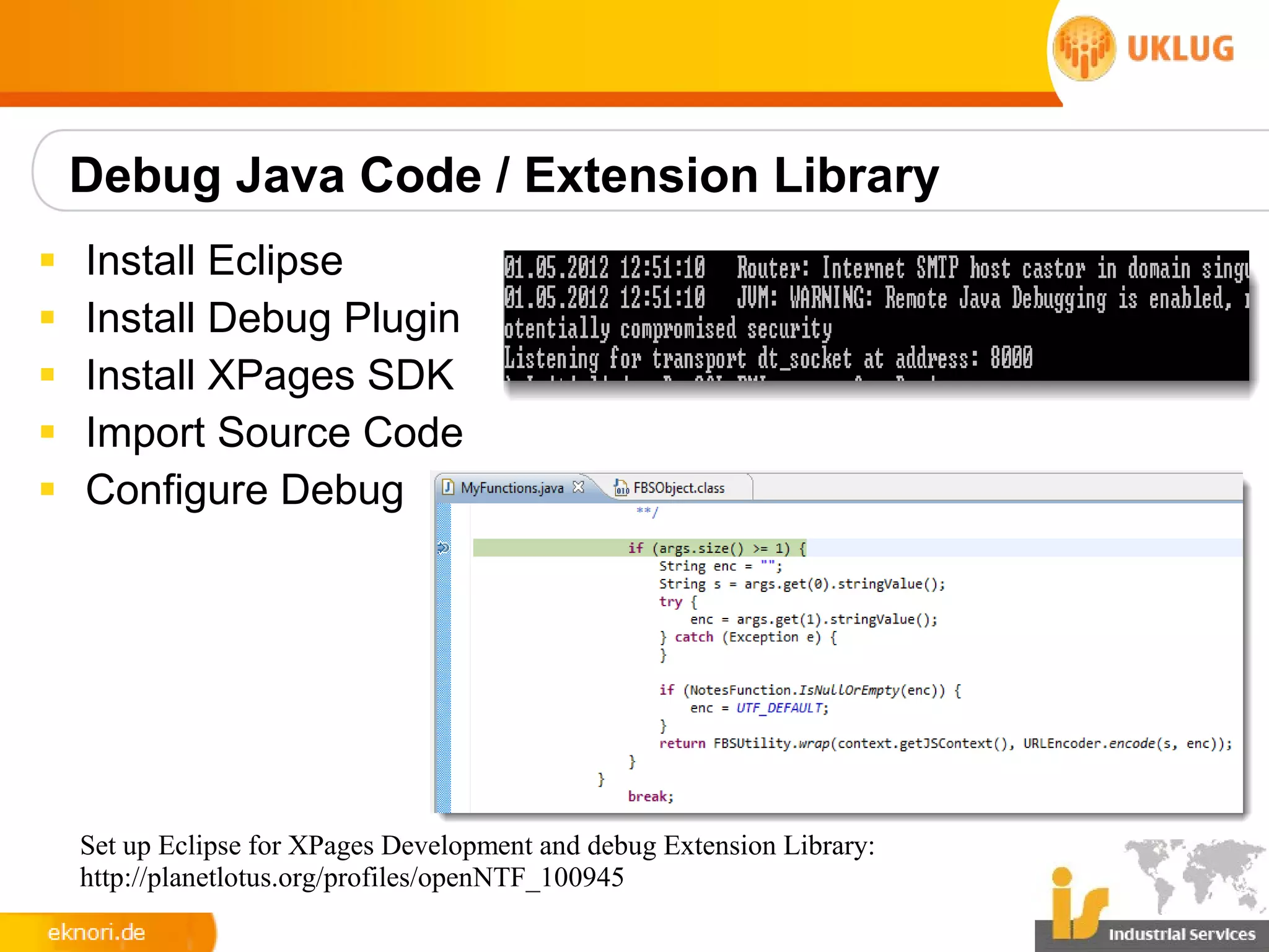 Debug Java Code / Extension Library
§   Install Eclipse
§   Install Debug Plugin
§   Install XPages SDK
§   Import Source Code
§   Configure Debug




    Set up Eclipse for XPages Development and debug Extension Library:
    http://planetlotus.org/profiles/openNTF_100945
 