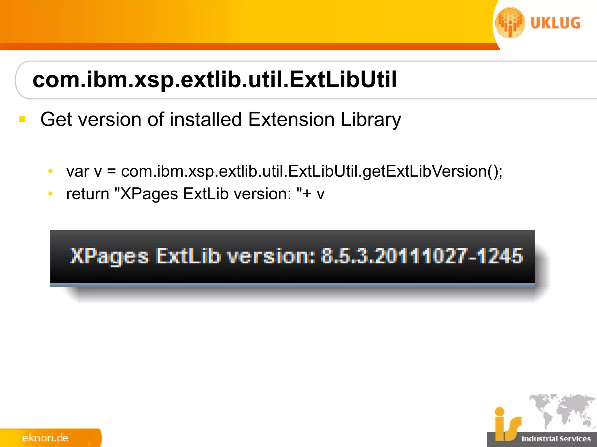 com.ibm.xsp.extlib.util.ExtLibUtil
§ Get version of installed Extension Library

   • var v = com.ibm.xsp.extlib.util.ExtLibUtil.getExtLibVersion();
   • return "XPages ExtLib version: "+ v
 