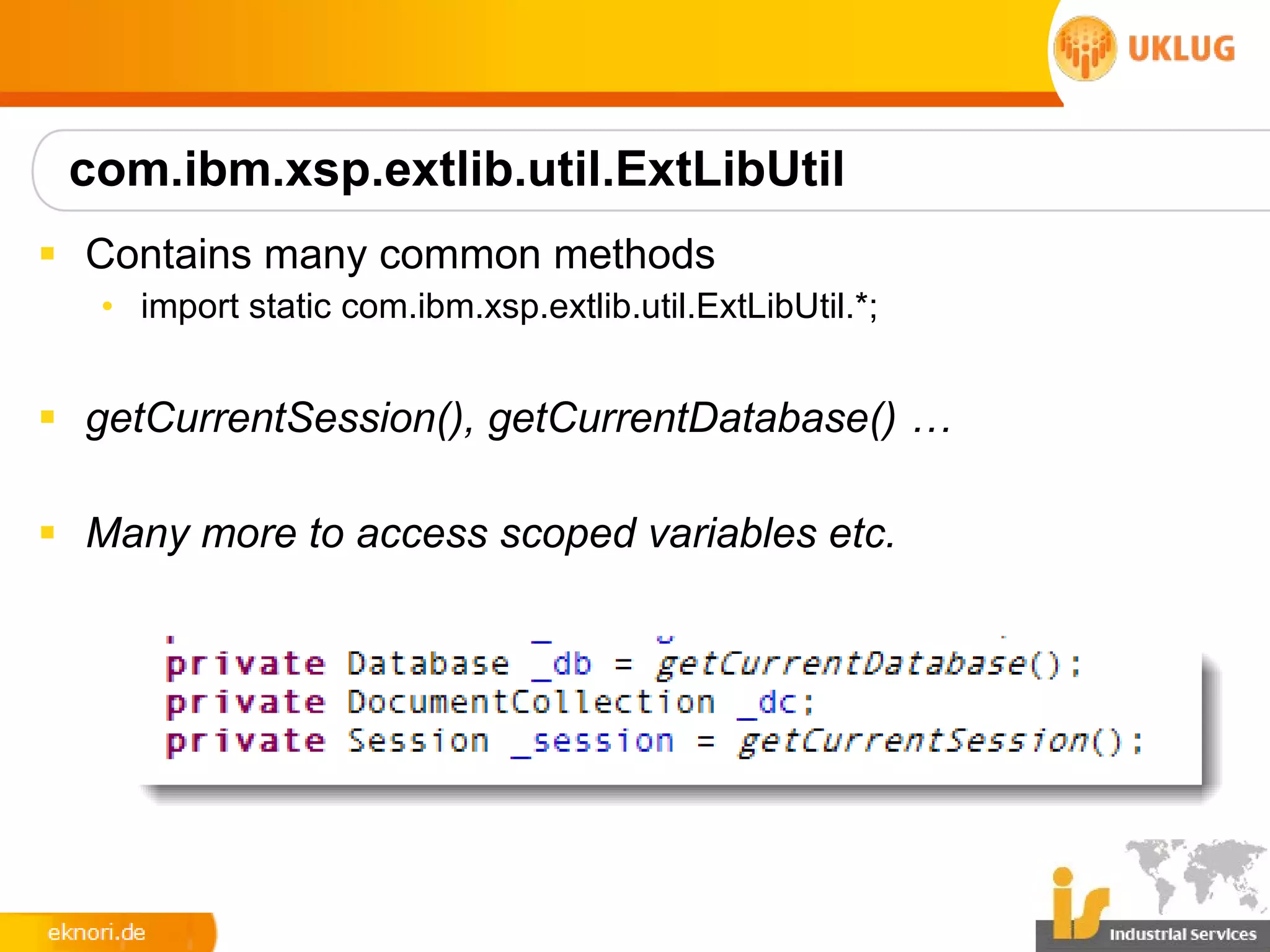 com.ibm.xsp.extlib.util.ExtLibUtil
§ Contains many common methods
   • import static com.ibm.xsp.extlib.util.ExtLibUtil.*;


§ getCurrentSession(), getCurrentDatabase() …

§ Many more to access scoped variables etc.
 