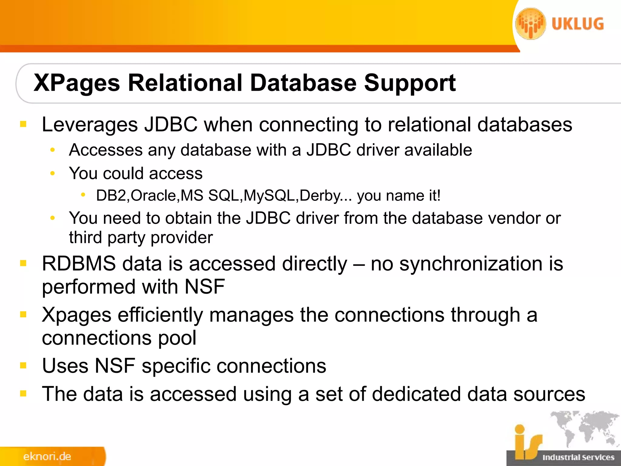 XPages Relational Database Support
§ Leverages JDBC when connecting to relational databases
   • Accesses any database with a JDBC driver available
   • You could access
      • DB2,Oracle,MS SQL,MySQL,Derby... you name it!
   • You need to obtain the JDBC driver from the database vendor or
     third party provider
§ RDBMS data is accessed directly – no synchronization is
  performed with NSF
§ Xpages efficiently manages the connections through a
  connections pool
§ Uses NSF specific connections
§ The data is accessed using a set of dedicated data sources
 