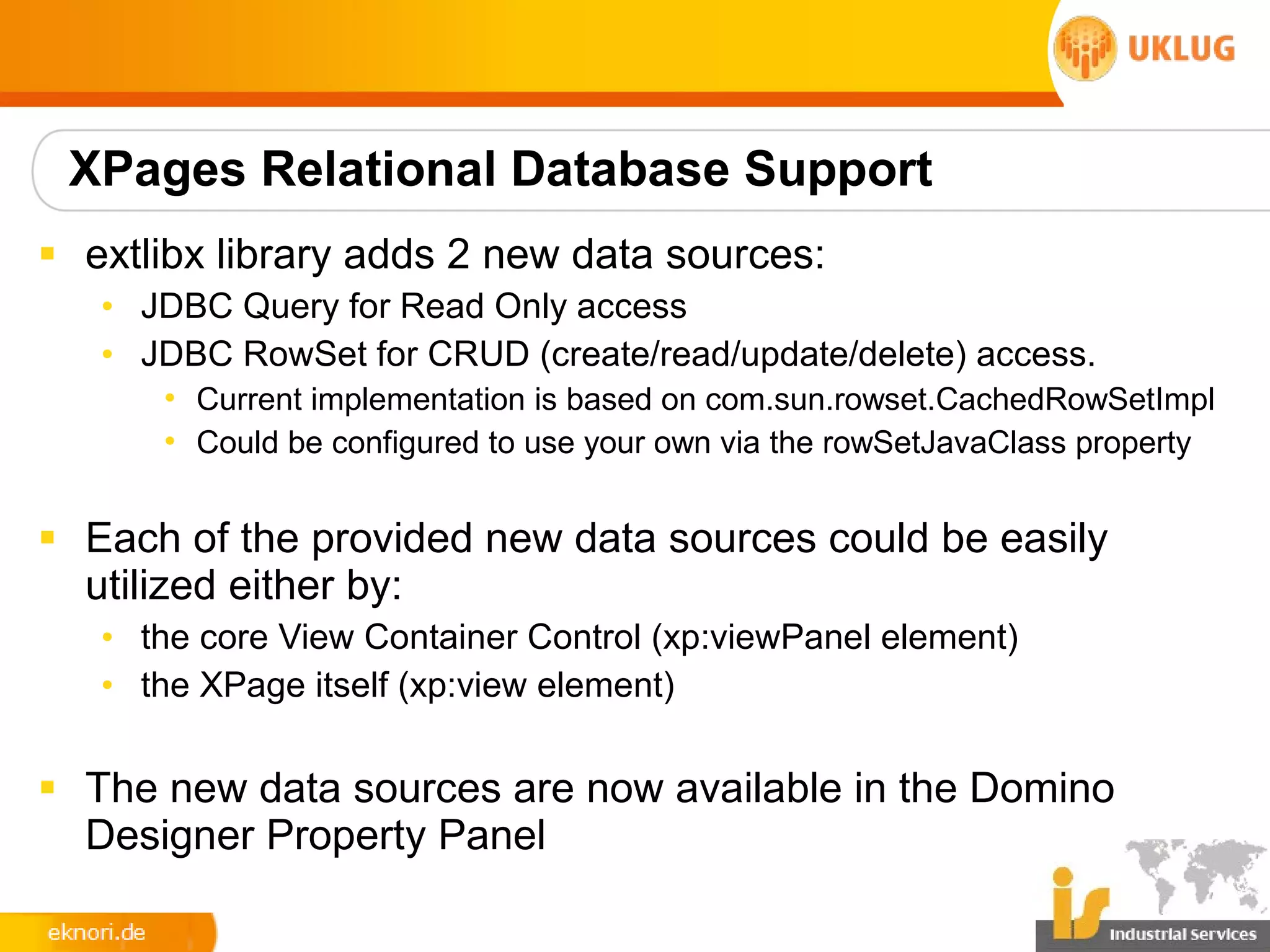 XPages Relational Database Support
§ extlibx library adds 2 new data sources:
   • JDBC Query for Read Only access
   • JDBC RowSet for CRUD (create/read/update/delete) access.
      • Current implementation is based on com.sun.rowset.CachedRowSetImpl
      • Could be configured to use your own via the rowSetJavaClass property


§ Each of the provided new data sources could be easily
  utilized either by:
   • the core View Container Control (xp:viewPanel element)
   • the XPage itself (xp:view element)

§ The new data sources are now available in the Domino
  Designer Property Panel
 