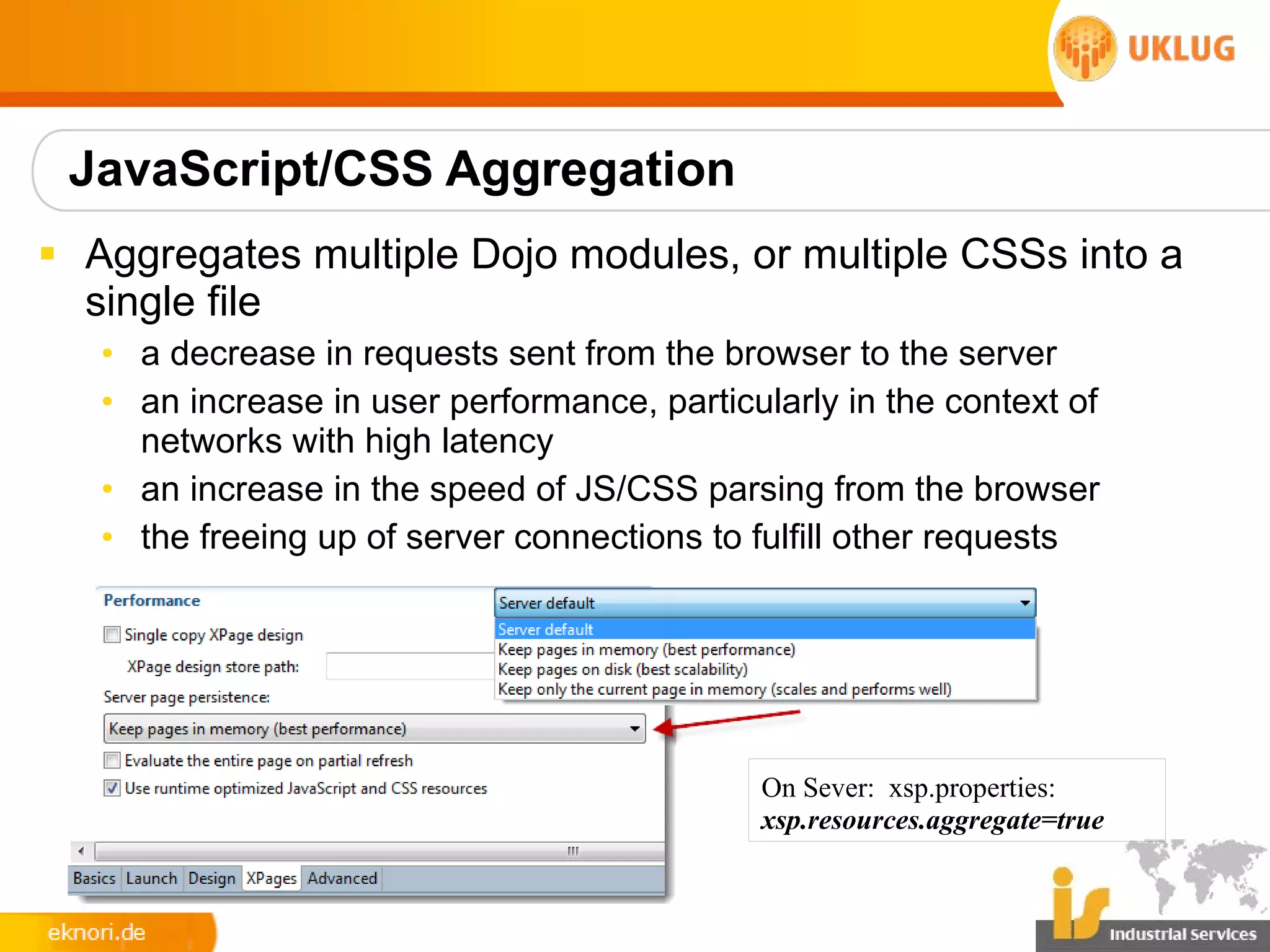 JavaScript/CSS Aggregation
§ Aggregates multiple Dojo modules, or multiple CSSs into a
  single file
   • a decrease in requests sent from the browser to the server
   • an increase in user performance, particularly in the context of
     networks with high latency
   • an increase in the speed of JS/CSS parsing from the browser
   • the freeing up of server connections to fulfill other requests




                                             On Sever: xsp.properties:
                                             xsp.resources.aggregate=true
 