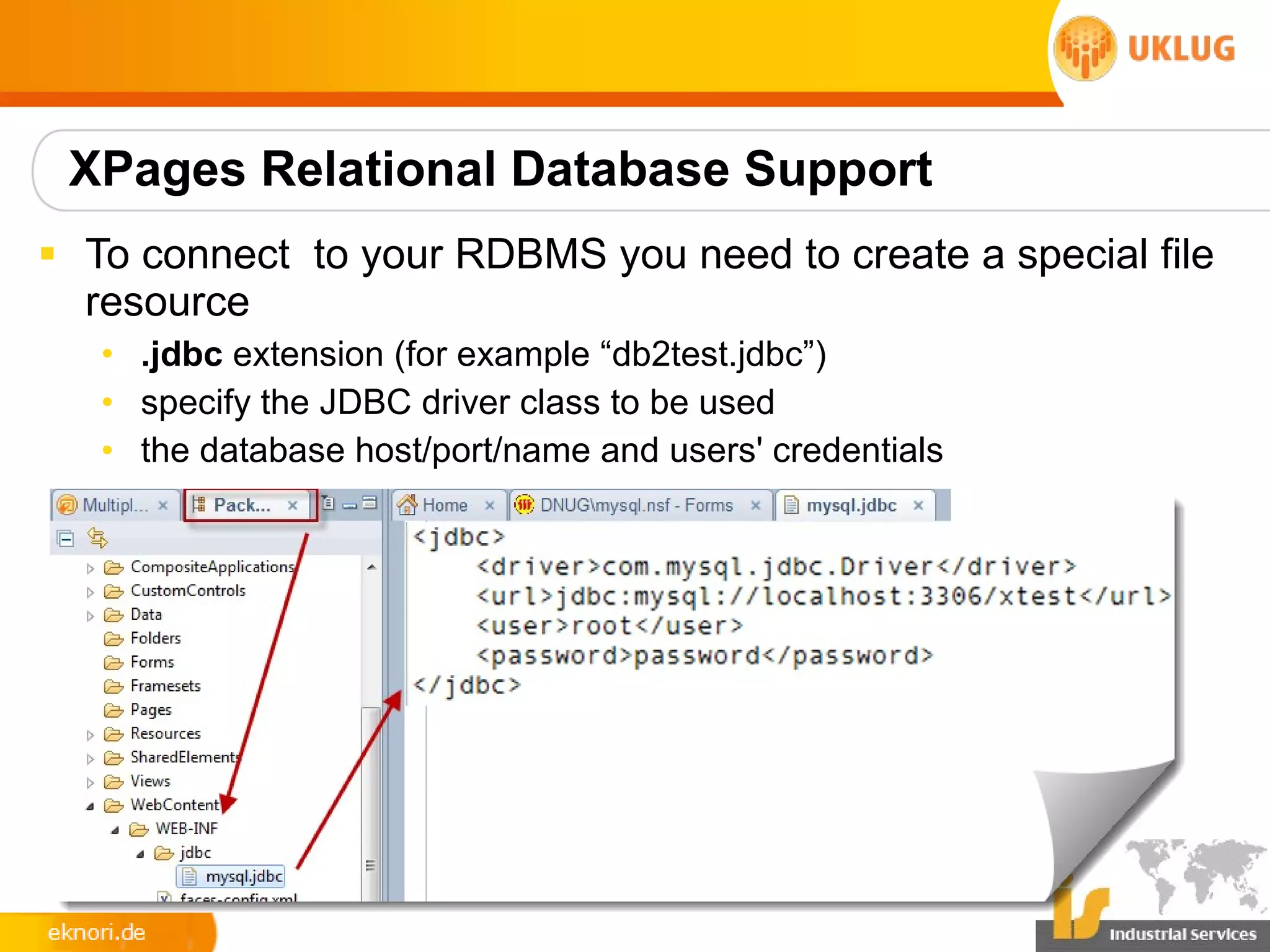 XPages Relational Database Support
§ To connect to your RDBMS you need to create a special file
  resource
   • .jdbc extension (for example “db2test.jdbc”)
   • specify the JDBC driver class to be used
   • the database host/port/name and users' credentials
 