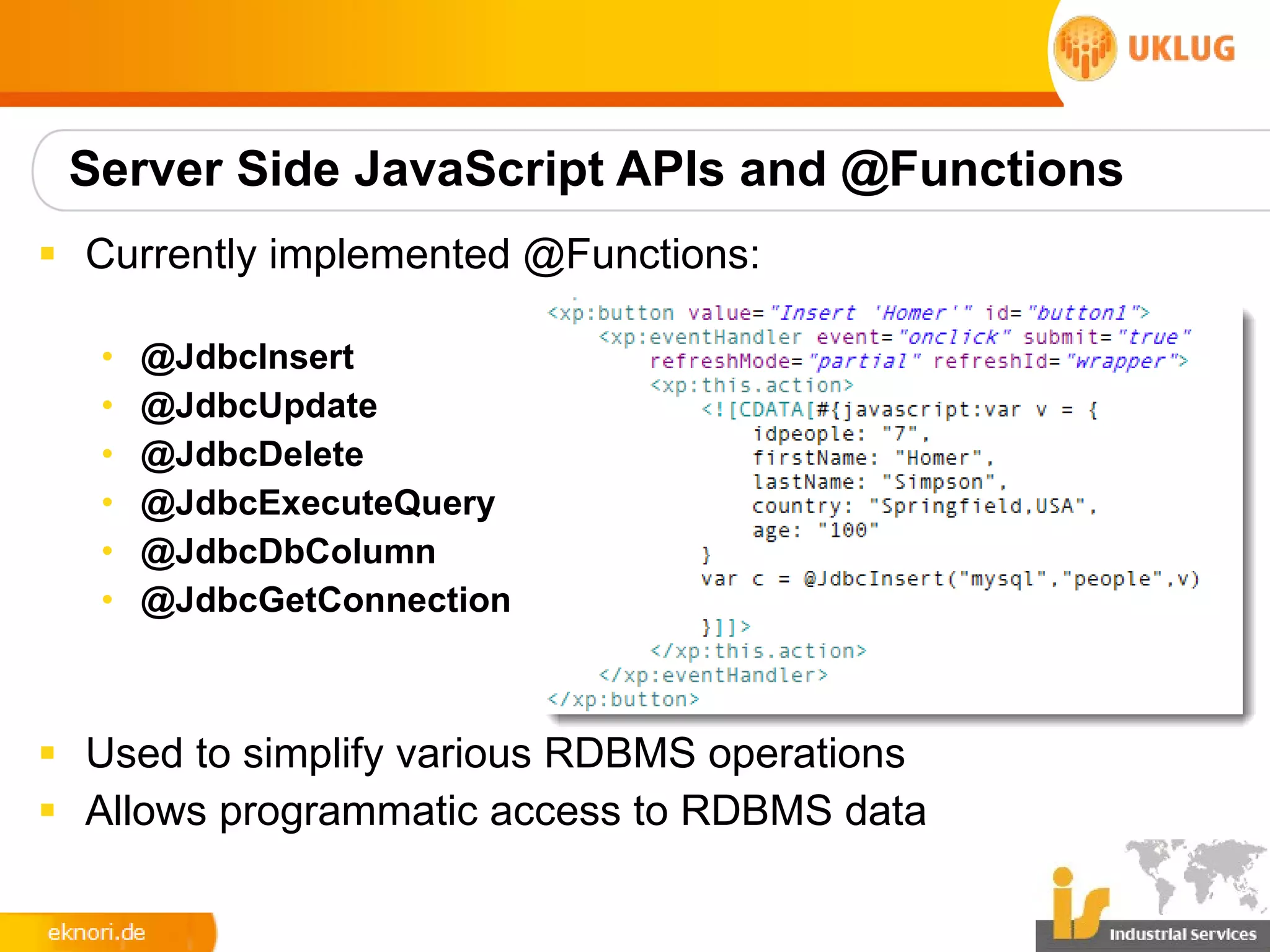 Server Side JavaScript APIs and @Functions
§ Currently implemented @Functions:

   •   @JdbcInsert
   •   @JdbcUpdate
   •   @JdbcDelete
   •   @JdbcExecuteQuery
   •   @JdbcDbColumn
   •   @JdbcGetConnection



§ Used to simplify various RDBMS operations
§ Allows programmatic access to RDBMS data
 