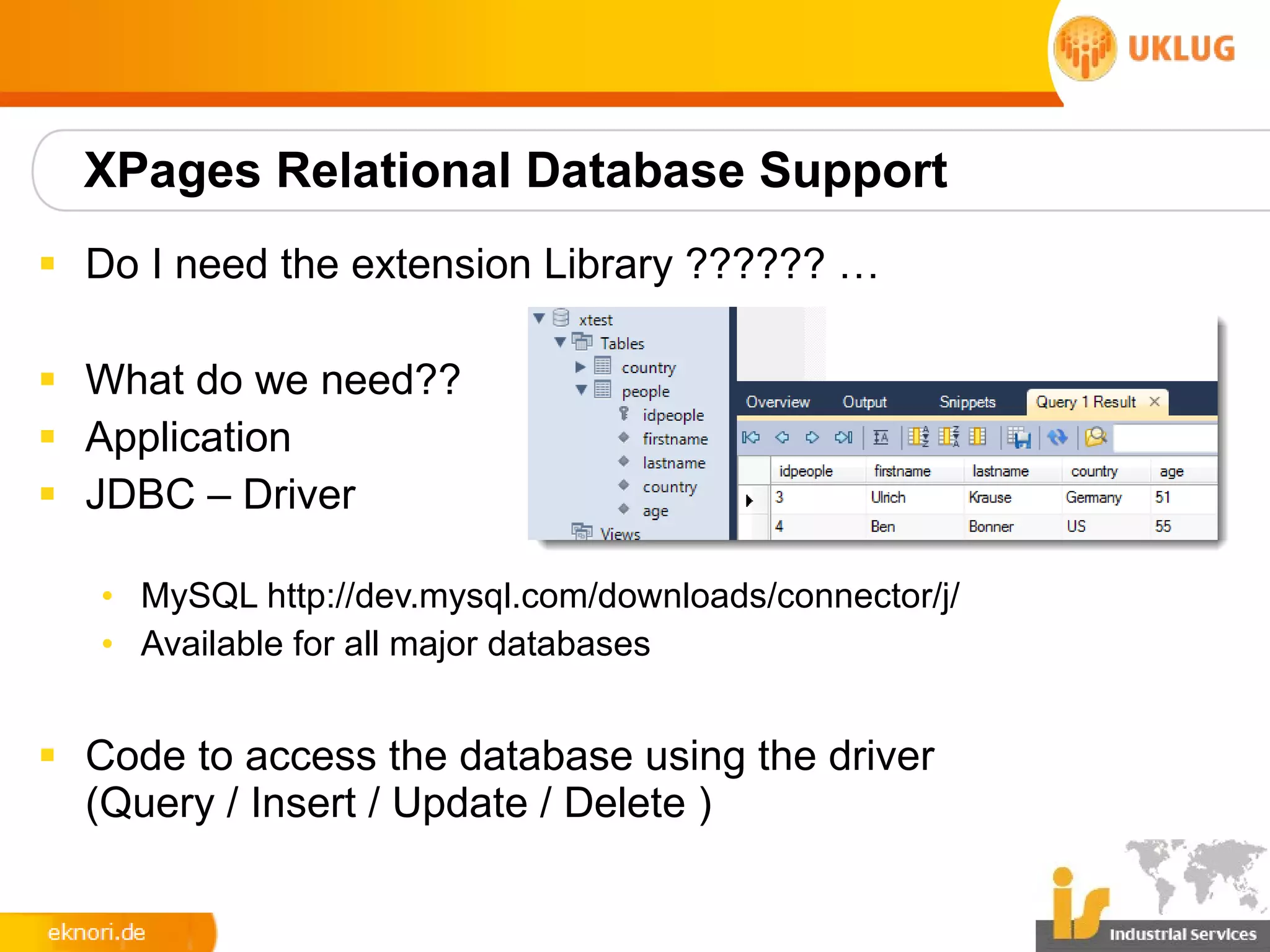 XPages Relational Database Support
§ Do I need the extension Library ?????? …

§ What do we need??
§ Application
§ JDBC – Driver

   • MySQL http://dev.mysql.com/downloads/connector/j/
   • Available for all major databases


§ Code to access the database using the driver
  (Query / Insert / Update / Delete )
 