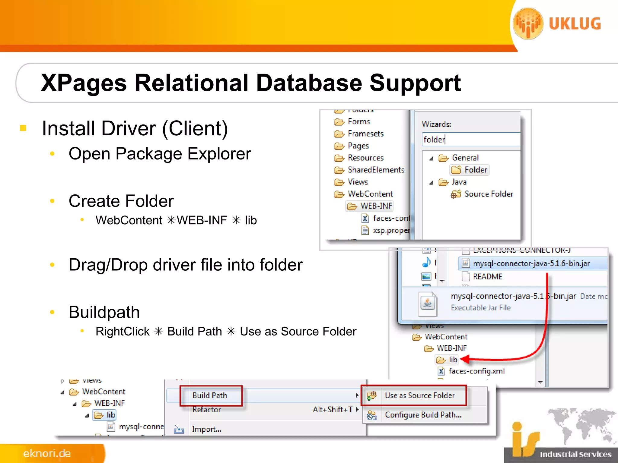 XPages Relational Database Support
§ Install Driver (Client)
   • Open Package Explorer

   • Create Folder
       • WebContent WEB-INF  lib


   • Drag/Drop driver file into folder

   • Buildpath
       • RightClick  Build Path  Use as Source Folder
 