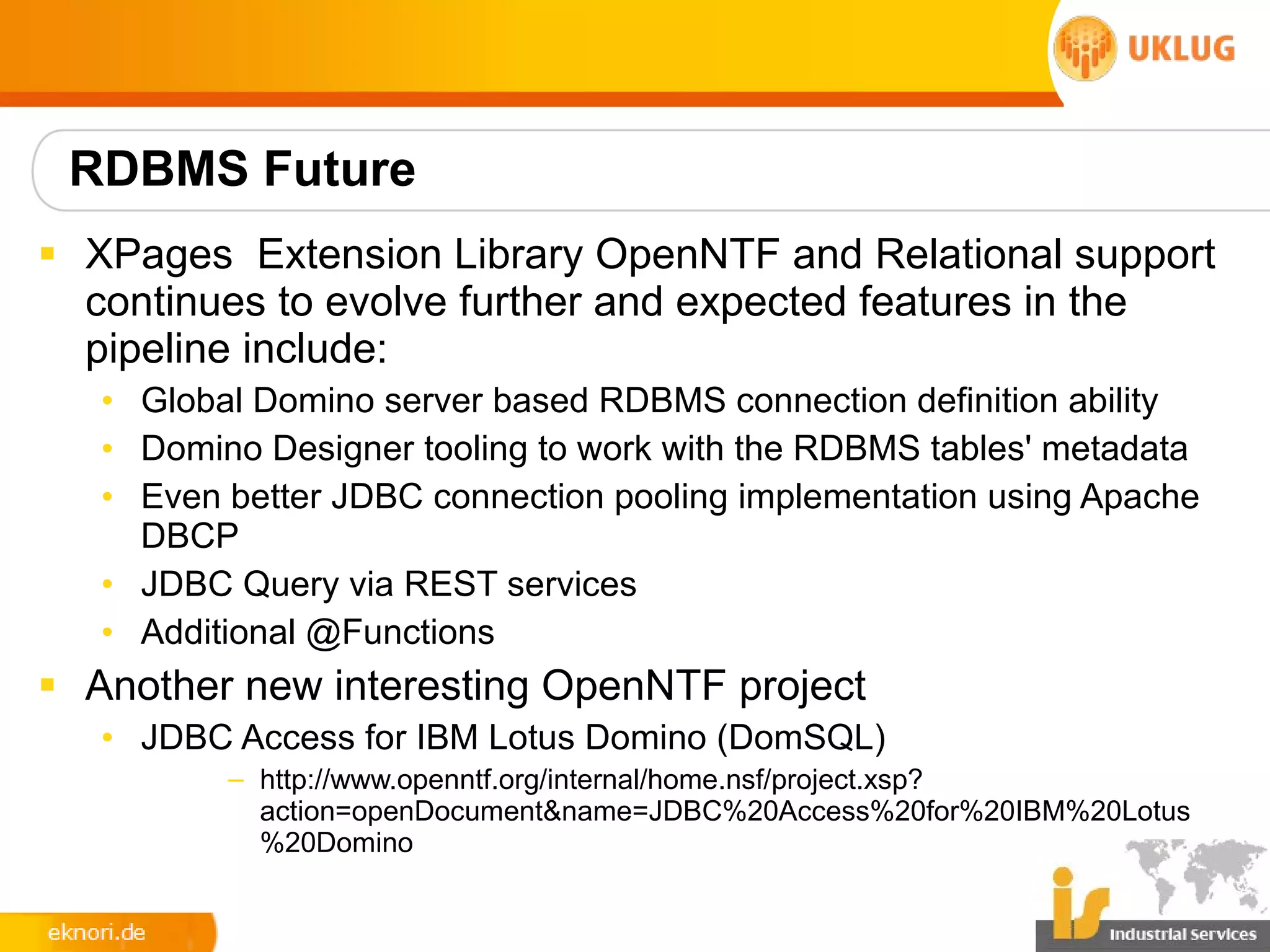 RDBMS Future
§ XPages Extension Library OpenNTF and Relational support
  continues to evolve further and expected features in the
  pipeline include:
   • Global Domino server based RDBMS connection definition ability
   • Domino Designer tooling to work with the RDBMS tables' metadata
   • Even better JDBC connection pooling implementation using Apache
     DBCP
   • JDBC Query via REST services
   • Additional @Functions
§ Another new interesting OpenNTF project
   • JDBC Access for IBM Lotus Domino (DomSQL)
          – http://www.openntf.org/internal/home.nsf/project.xsp?
            action=openDocument&name=JDBC%20Access%20for%20IBM%20Lotus
            %20Domino
 