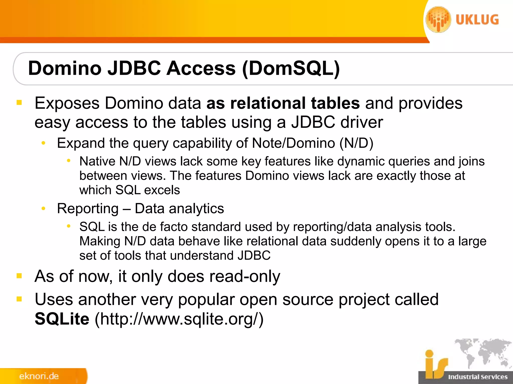 Domino JDBC Access (DomSQL)
§ Exposes Domino data as relational tables and provides
  easy access to the tables using a JDBC driver
   • Expand the query capability of Note/Domino (N/D)
      • Native N/D views lack some key features like dynamic queries and joins
        between views. The features Domino views lack are exactly those at
        which SQL excels
   • Reporting – Data analytics
      • SQL is the de facto standard used by reporting/data analysis tools.
        Making N/D data behave like relational data suddenly opens it to a large
        set of tools that understand JDBC
§ As of now, it only does read-only
§ Uses another very popular open source project called
  SQLite (http://www.sqlite.org/)
 