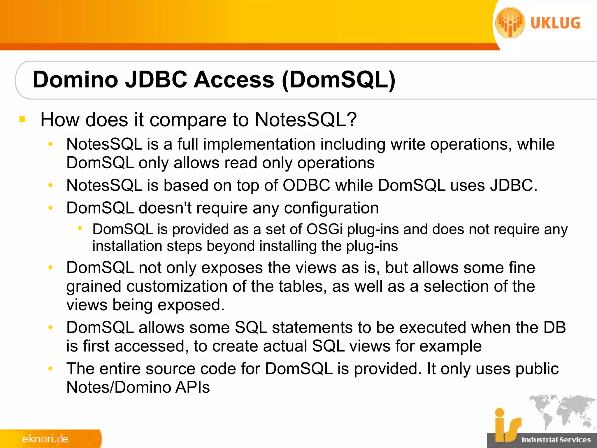 Domino JDBC Access (DomSQL)
§ How does it compare to NotesSQL?
  • NotesSQL is a full implementation including write operations, while
    DomSQL only allows read only operations
  • NotesSQL is based on top of ODBC while DomSQL uses JDBC.
  • DomSQL doesn't require any configuration
      • DomSQL is provided as a set of OSGi plug-ins and does not require any
        installation steps beyond installing the plug-ins
  • DomSQL not only exposes the views as is, but allows some fine
    grained customization of the tables, as well as a selection of the
    views being exposed.
  • DomSQL allows some SQL statements to be executed when the DB
    is first accessed, to create actual SQL views for example
  • The entire source code for DomSQL is provided. It only uses public
    Notes/Domino APIs
 