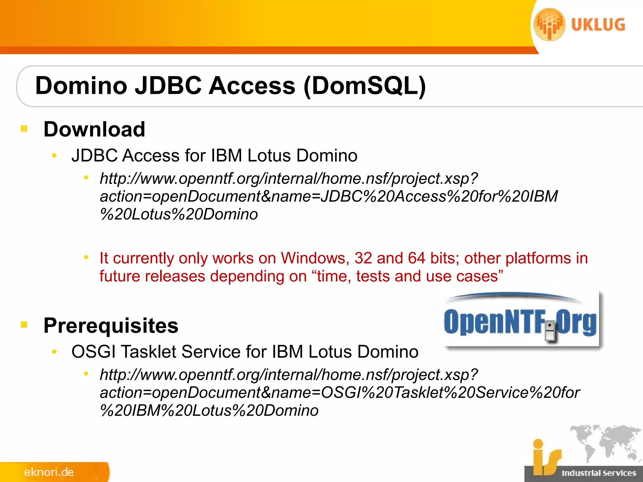 Domino JDBC Access (DomSQL)
§ Download
   • JDBC Access for IBM Lotus Domino
      • http://www.openntf.org/internal/home.nsf/project.xsp?
        action=openDocument&name=JDBC%20Access%20for%20IBM
        %20Lotus%20Domino

      • It currently only works on Windows, 32 and 64 bits; other platforms in
        future releases depending on “time, tests and use cases”


§ Prerequisites
   • OSGI Tasklet Service for IBM Lotus Domino
      • http://www.openntf.org/internal/home.nsf/project.xsp?
        action=openDocument&name=OSGI%20Tasklet%20Service%20for
        %20IBM%20Lotus%20Domino
 
