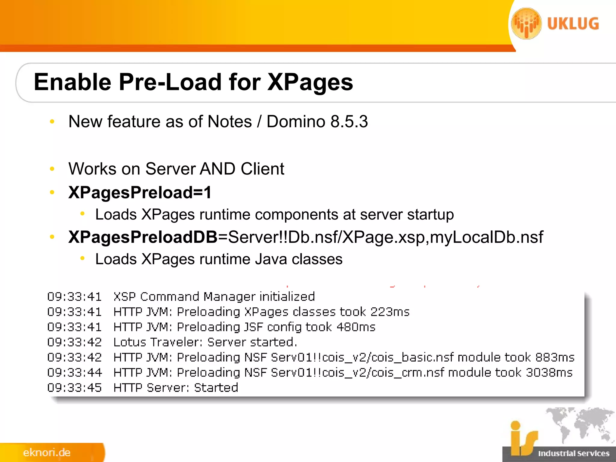 Enable Pre-Load for XPages
 • New feature as of Notes / Domino 8.5.3

 • Works on Server AND Client
 • XPagesPreload=1
    • Loads XPages runtime components at server startup
 • XPagesPreloadDB=Server!!Db.nsf/XPage.xsp,myLocalDb.nsf
    • Loads XPages runtime Java classes
 