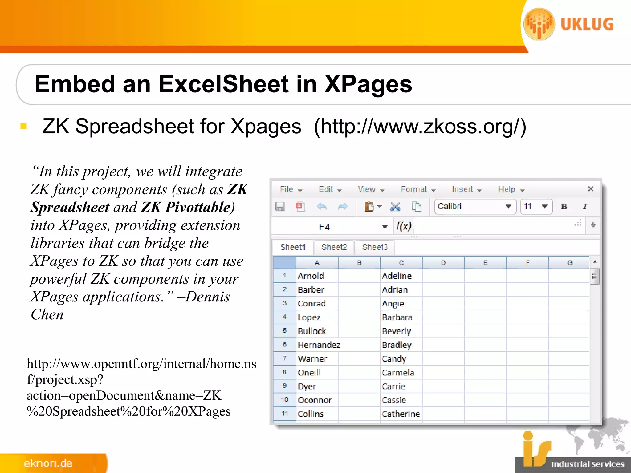 Embed an ExcelSheet in XPages
§ ZK Spreadsheet for Xpages (http://www.zkoss.org/)

 “In this project, we will integrate
 ZK fancy components (such as ZK
 Spreadsheet and ZK Pivottable)
 into XPages, providing extension
 libraries that can bridge the
 XPages to ZK so that you can use
 powerful ZK components in your
 XPages applications.” –Dennis
 Chen


http://www.openntf.org/internal/home.ns
f/project.xsp?
action=openDocument&name=ZK
%20Spreadsheet%20for%20XPages
 