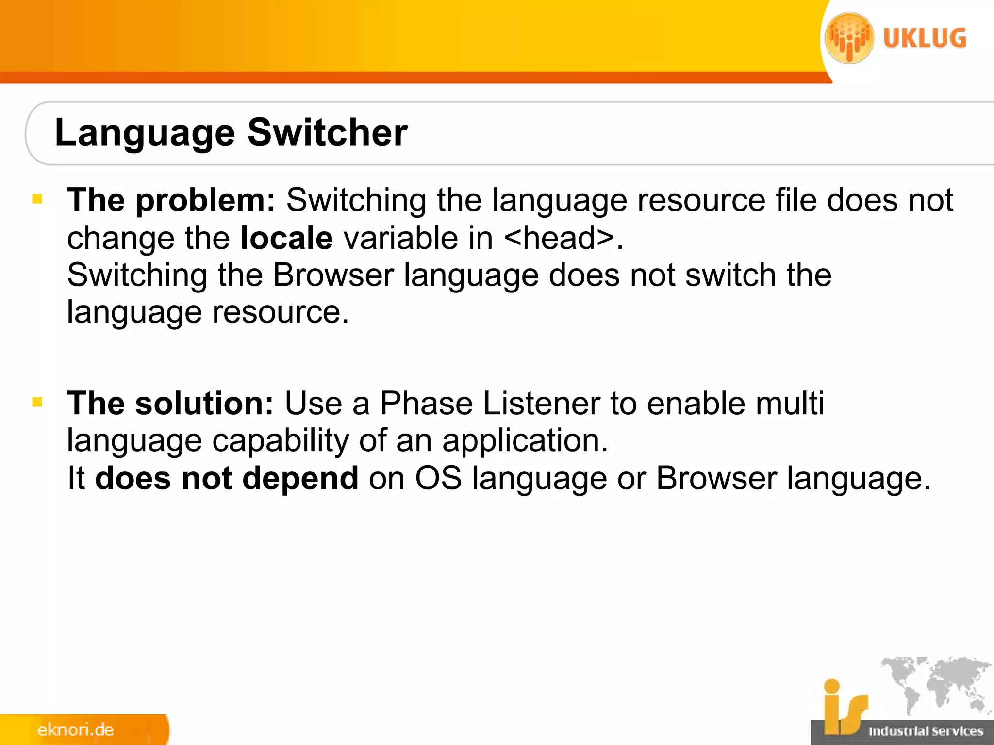 Language Switcher
§ The problem: Switching the language resource file does not
  change the locale variable in <head>.
  Switching the Browser language does not switch the
  language resource.

§ The solution: Use a Phase Listener to enable multi
  language capability of an application.
  It does not depend on OS language or Browser language.
 