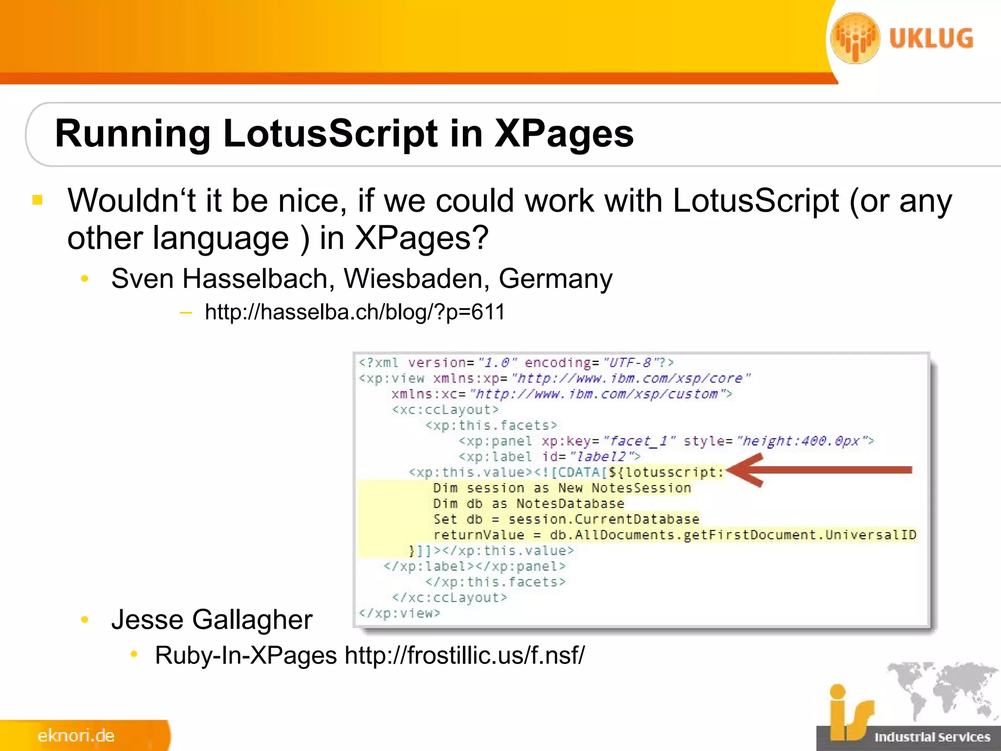 Running LotusScript in XPages
§ Wouldn‘t it be nice, if we could work with LotusScript (or any
  other language ) in XPages?
   • Sven Hasselbach, Wiesbaden, Germany
          – http://hasselba.ch/blog/?p=611




   • Jesse Gallagher
      • Ruby-In-XPages http://frostillic.us/f.nsf/
 