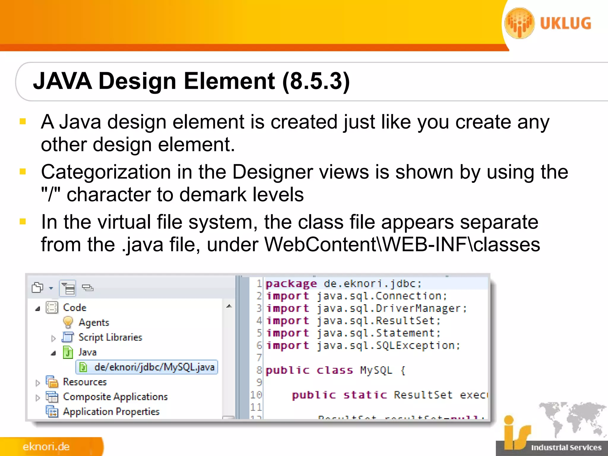 JAVA Design Element (8.5.3)
§ A Java design element is created just like you create any
  other design element.
§ Categorization in the Designer views is shown by using the
  "/" character to demark levels
§ In the virtual file system, the class file appears separate
  from the .java file, under WebContentWEB-INFclasses
 