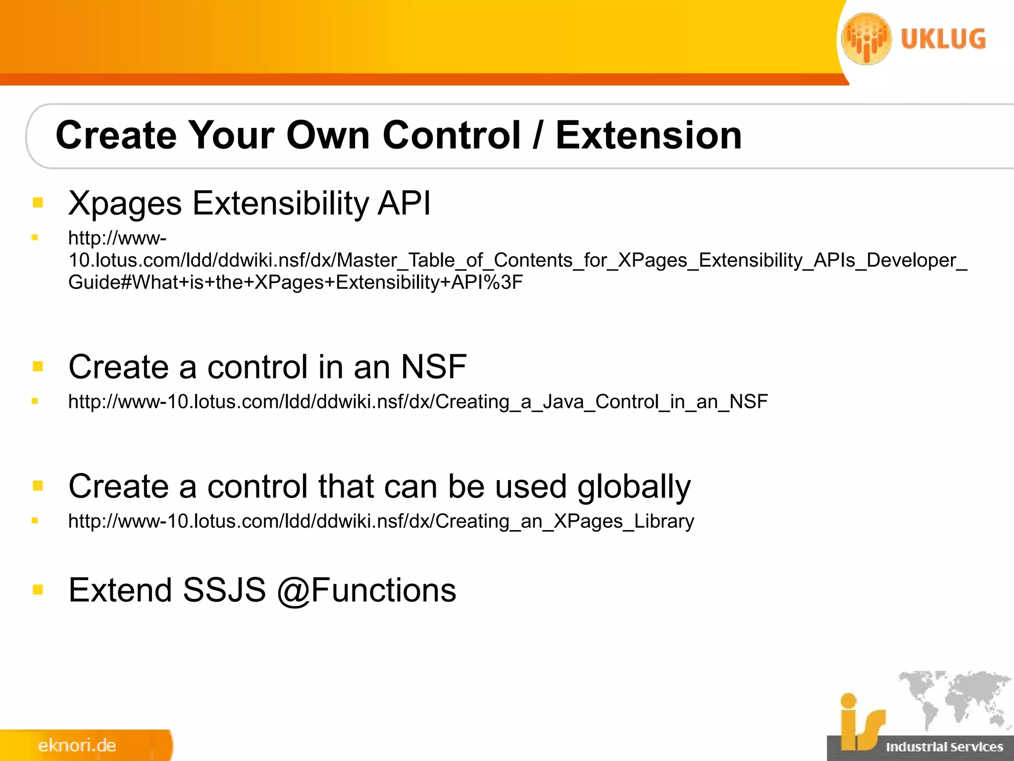 Create Your Own Control / Extension
§ Xpages Extensibility API
§   http://www-
    10.lotus.com/ldd/ddwiki.nsf/dx/Master_Table_of_Contents_for_XPages_Extensibility_APIs_Developer_
    Guide#What+is+the+XPages+Extensibility+API%3F



§ Create a control in an NSF
§   http://www-10.lotus.com/ldd/ddwiki.nsf/dx/Creating_a_Java_Control_in_an_NSF



§ Create a control that can be used globally
§   http://www-10.lotus.com/ldd/ddwiki.nsf/dx/Creating_an_XPages_Library


§ Extend SSJS @Functions
 