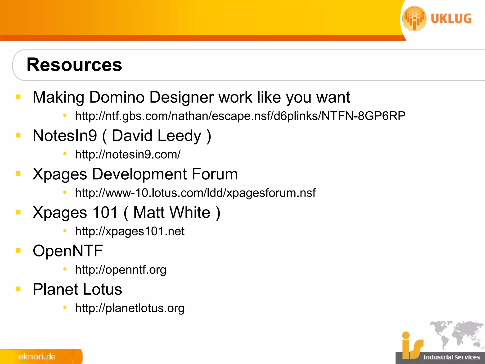 Resources
§ Making Domino Designer work like you want
      • http://ntf.gbs.com/nathan/escape.nsf/d6plinks/NTFN-8GP6RP
§ NotesIn9 ( David Leedy )
      • http://notesin9.com/
§ Xpages Development Forum
      • http://www-10.lotus.com/ldd/xpagesforum.nsf
§ Xpages 101 ( Matt White )
      • http://xpages101.net
§ OpenNTF
      • http://openntf.org
§ Planet Lotus
      • http://planetlotus.org
 